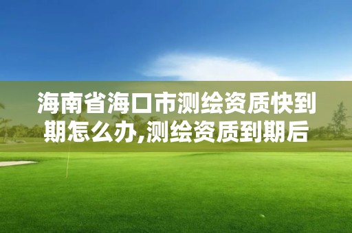 海南省海口市測繪資質快到期怎么辦,測繪資質到期后怎么續期?。