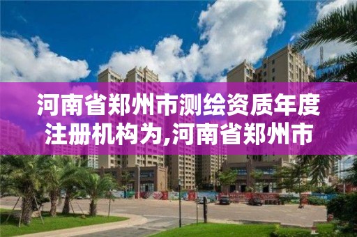 河南省鄭州市測繪資質年度注冊機構為,河南省鄭州市測繪資質年度注冊機構為哪些。