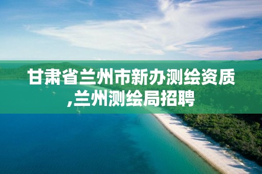 甘肅省蘭州市新辦測繪資質,蘭州測繪局招聘