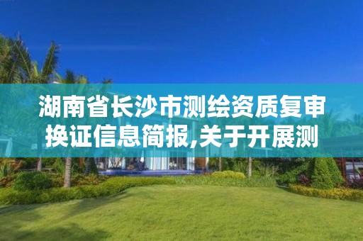 湖南省長沙市測繪資質(zhì)復(fù)審換證信息簡報(bào),關(guān)于開展測繪資質(zhì)復(fù)審換證工作的通知