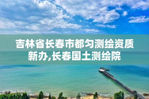 吉林省長春市都勻測繪資質新辦,長春國土測繪院