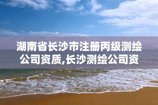 湖南省長沙市注冊丙級測繪公司資質,長沙測繪公司資質有哪家