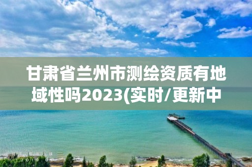 甘肅省蘭州市測繪資質有地域性嗎2023(實時/更新中)