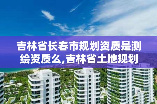 吉林省長春市規劃資質是測繪資質么,吉林省土地規劃資質