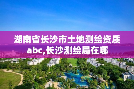 湖南省長沙市土地測繪資質(zhì)abc,長沙測繪局在哪