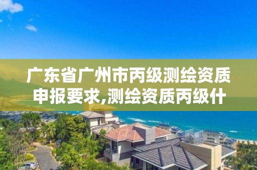 廣東省廣州市丙級測繪資質申報要求,測繪資質丙級什么意思