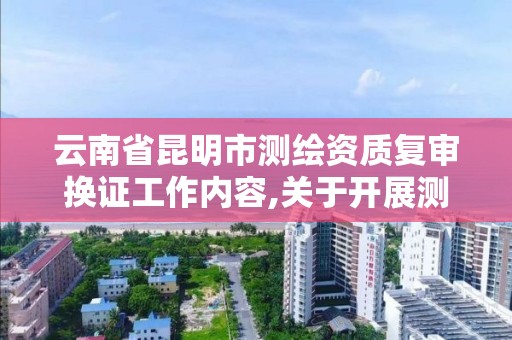 云南省昆明市測繪資質復審換證工作內容,關于開展測繪資質復審換證工作的通知。