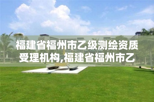 福建省福州市乙級測繪資質受理機構,福建省福州市乙級測繪資質受理機構名單。