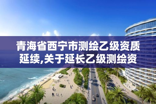 青海省西寧市測繪乙級資質(zhì)延續(xù),關(guān)于延長乙級測繪資質(zhì)證書有效期的公告