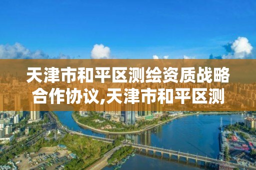 天津市和平區測繪資質戰略合作協議,天津市和平區測繪資質戰略合作協議公示。