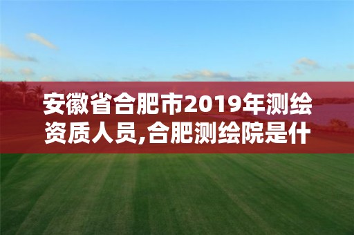 安徽省合肥市2019年測繪資質人員,合肥測繪院是什么單位