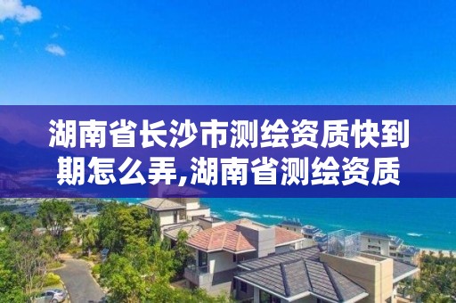 湖南省長沙市測繪資質快到期怎么弄,湖南省測繪資質延期。