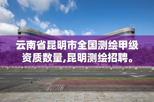 云南省昆明市全國測繪甲級資質數量,昆明測繪招聘。