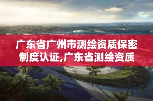 廣東省廣州市測繪資質保密制度認證,廣東省測繪資質管理系統(tǒng)