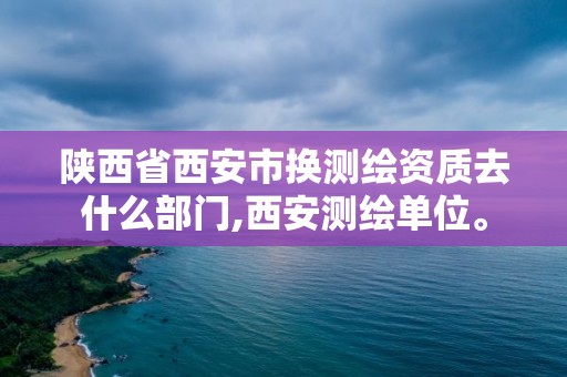 陜西省西安市換測繪資質(zhì)去什么部門,西安測繪單位。