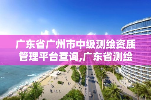 廣東省廣州市中級測繪資質管理平臺查詢,廣東省測繪職稱