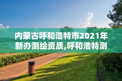 內蒙古呼和浩特市2021年新辦測繪資質,呼和浩特測繪局屬于什么單位管理