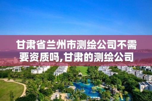 甘肅省蘭州市測繪公司不需要資質嗎,甘肅的測繪公司。