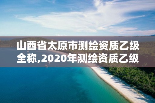 山西省太原市測繪資質(zhì)乙級全稱,2020年測繪資質(zhì)乙級需要什么條件