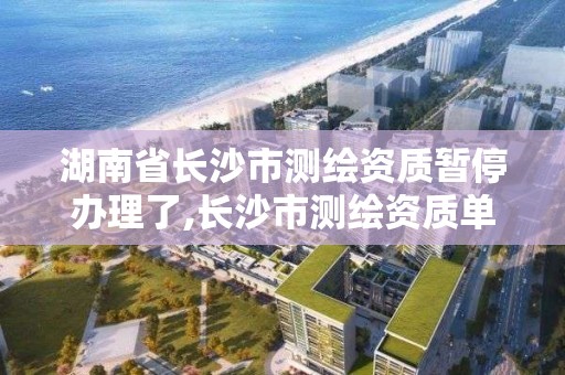 湖南省長沙市測繪資質暫停辦理了,長沙市測繪資質單位名單。