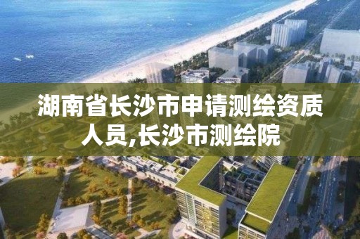 湖南省長沙市申請測繪資質人員,長沙市測繪院