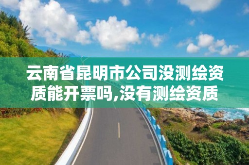 云南省昆明市公司沒測繪資質能開票嗎,沒有測繪資質可以測繪嗎。