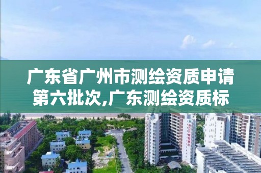 廣東省廣州市測繪資質申請第六批次,廣東測繪資質標準。