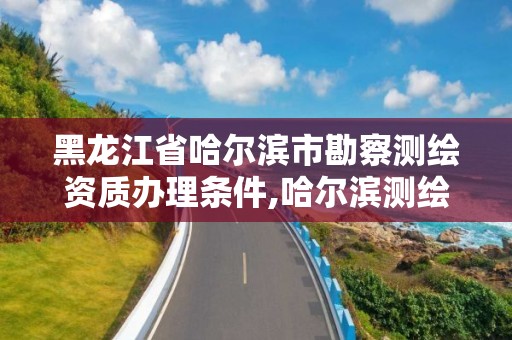 黑龍江省哈爾濱市勘察測繪資質辦理條件,哈爾濱測繪勘察研究院怎么樣