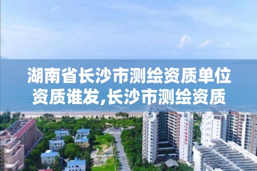 湖南省長沙市測繪資質單位資質誰發(fā),長沙市測繪資質單位名單