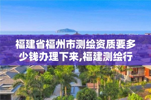 福建省福州市測繪資質要多少錢辦理下來,福建測繪行業哪個待遇最好