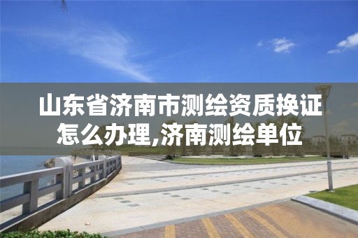 山東省濟南市測繪資質(zhì)換證怎么辦理,濟南測繪單位