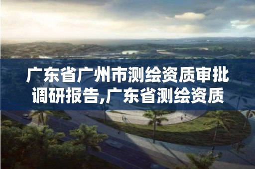 廣東省廣州市測繪資質審批調研報告,廣東省測繪資質辦理流程