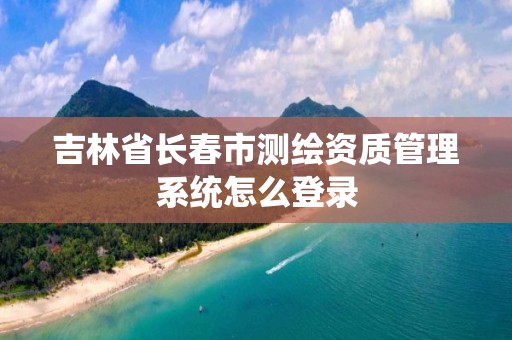 吉林省長(zhǎng)春市測(cè)繪資質(zhì)管理系統(tǒng)怎么登錄