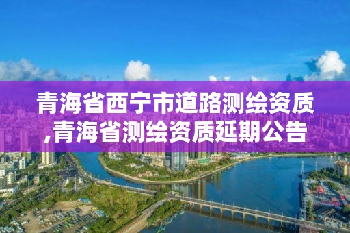 青海省西寧市道路測繪資質,青海省測繪資質延期公告