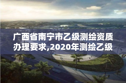 廣西省南寧市乙級測繪資質辦理要求,2020年測繪乙級資質申報條件