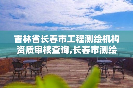 吉林省長春市工程測繪機構資質審核查詢,長春市測繪院屬于什么單位。