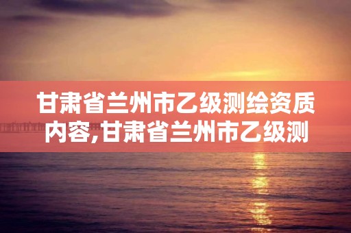 甘肅省蘭州市乙級測繪資質內容,甘肅省蘭州市乙級測繪資質內容有哪些