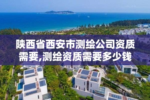 陜西省西安市測繪公司資質需要,測繪資質需要多少錢