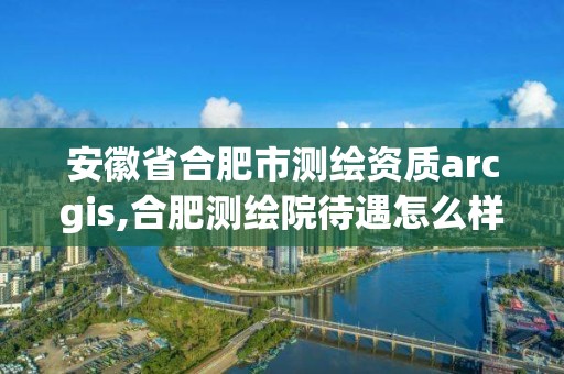 安徽省合肥市測繪資質(zhì)arcgis,合肥測繪院待遇怎么樣