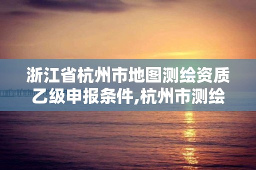 浙江省杭州市地圖測繪資質乙級申報條件,杭州市測繪與地理信息行業協會。