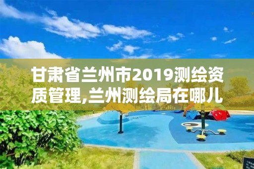 甘肅省蘭州市2019測繪資質(zhì)管理,蘭州測繪局在哪兒