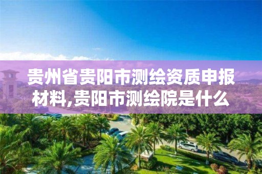 貴州省貴陽市測繪資質申報材料,貴陽市測繪院是什么單位