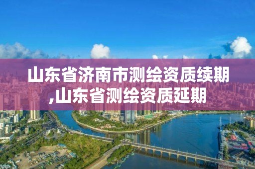 山東省濟南市測繪資質續(xù)期,山東省測繪資質延期