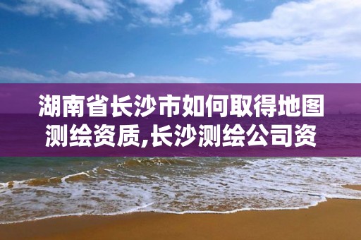 湖南省長沙市如何取得地圖測繪資質,長沙測繪公司資質有哪家