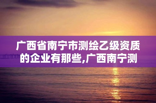 廣西省南寧市測繪乙級資質的企業有那些,廣西南寧測繪公司排名。