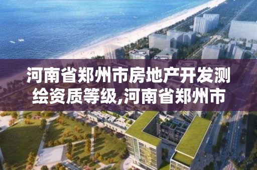 河南省鄭州市房地產開發測繪資質等級,河南省鄭州市房地產開發測繪資質等級是多少