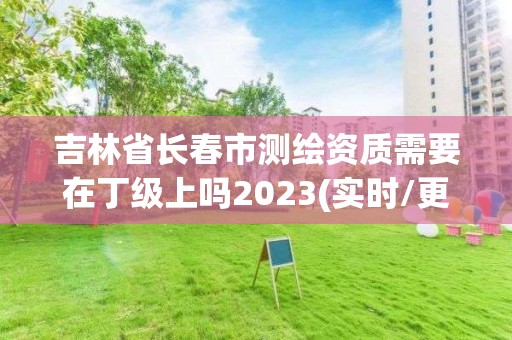 吉林省長春市測繪資質需要在丁級上嗎2023(實時/更新中)