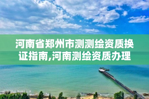 河南省鄭州市測測繪資質換證指南,河南測繪資質辦理