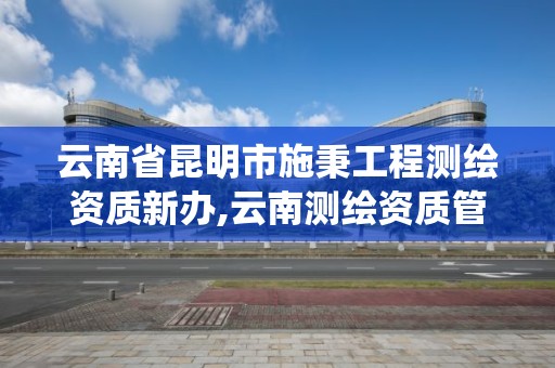 云南省昆明市施秉工程測繪資質新辦,云南測繪資質管理系統