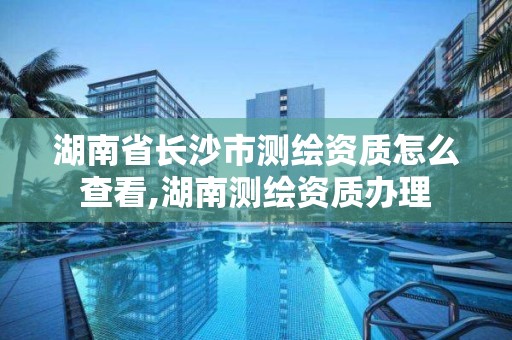 湖南省長沙市測繪資質怎么查看,湖南測繪資質辦理